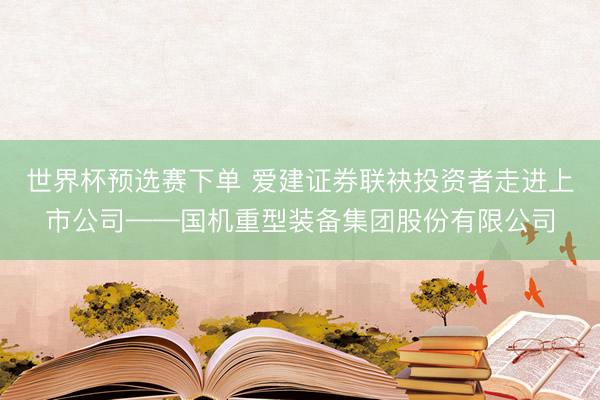 世界杯预选赛下单 爱建证券联袂投资者走进上市公司——国机重型装备集团股份有限公司