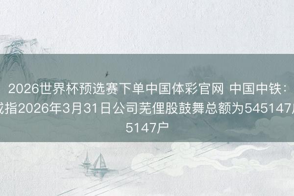2026世界杯预选赛下单中国体彩官网 中国中铁：戒指2026年3月31日公司芜俚股鼓舞总额为545147户